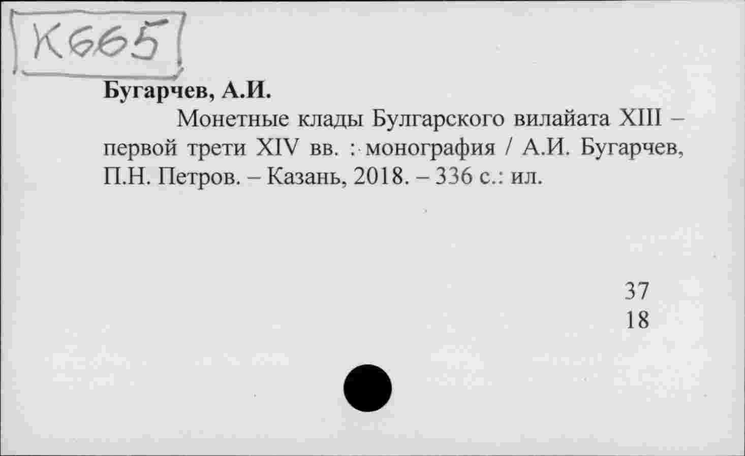 ﻿Бугарчев, А.И.
Монетные клады Булгарского вилайата XIII -первой трети XIV вв. : монография / А.И. Бугарчев, П.Н. Петров. - Казань, 2018. - 336 с.: ил.
37
18